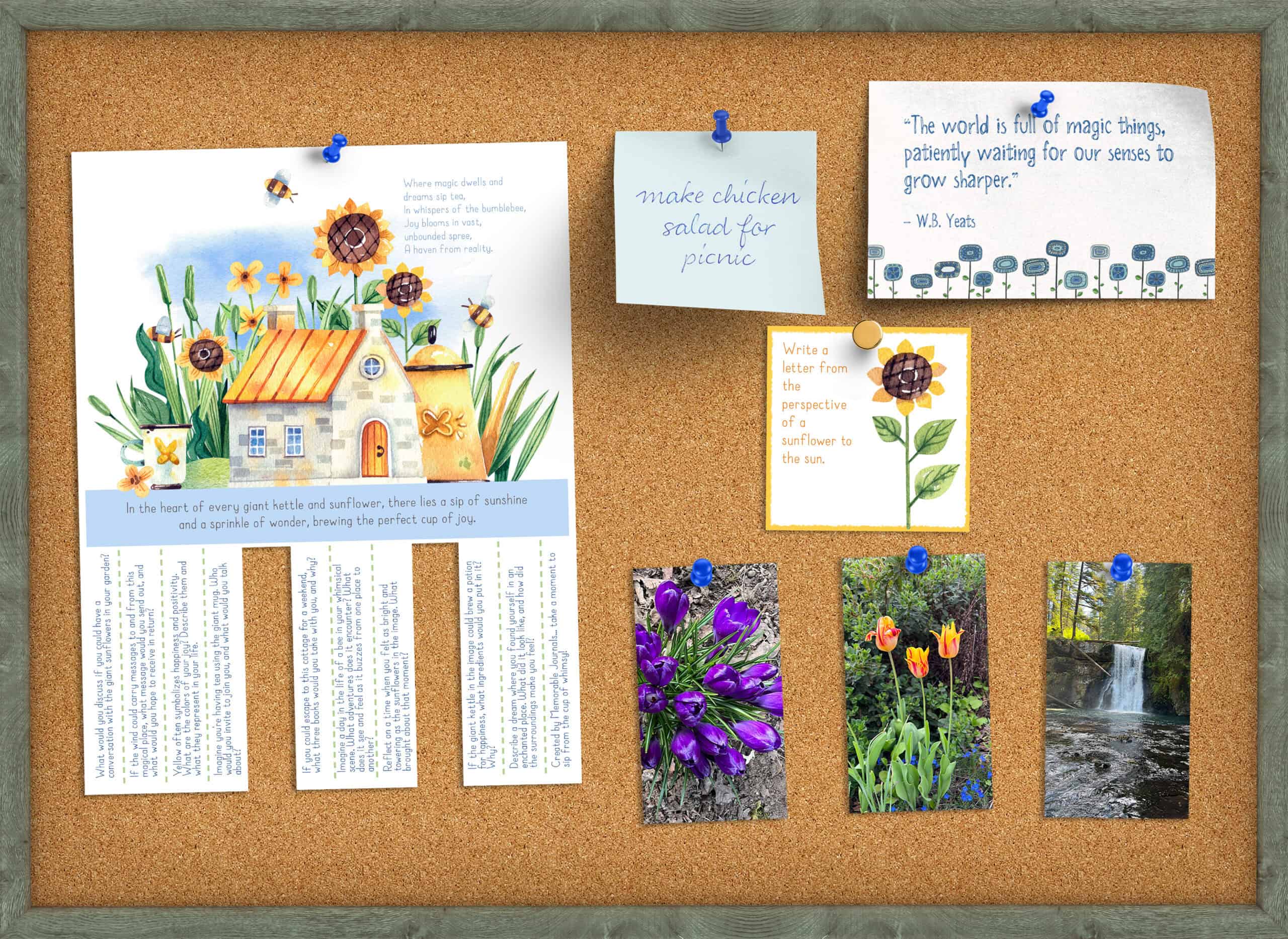 A cork bulletin board with a gray/brown wood frame is displaying the following pinned items: a tear-off poster (main image shows a watercolor drawing of a whimsical stone home surrounded with giant sunflowers) with journaling prompts (two are cut off), a post-it note that says make chicken salad for dinner, a card that says "The world is full of magic things, patiently waiting for our senses to grow sharper." by W.B. Yeats. Also pinned are one journaling card with a watercolor sunflower image with the prompt that says "write a letter from the perspective on a sunflower to the sun" and three photos of various nature scenes.